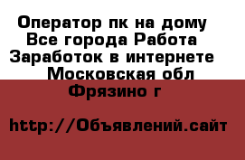 Оператор пк на дому - Все города Работа » Заработок в интернете   . Московская обл.,Фрязино г.